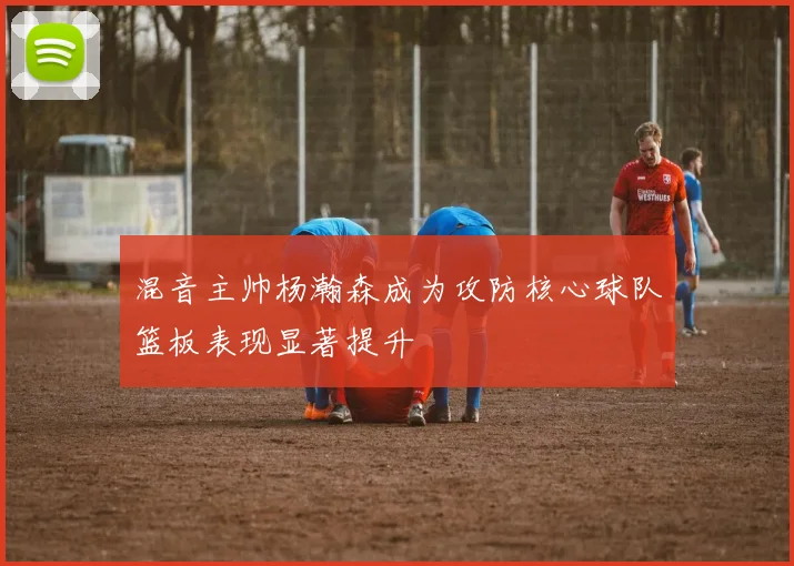 混音主帅杨瀚森成为攻防核心球队篮板表现显著提升