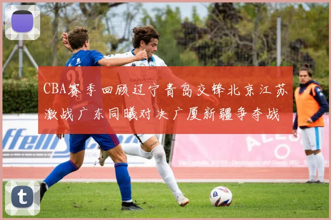 CBA赛季回顾辽宁青岛交锋北京江苏激战广东同曦对决广厦新疆争夺战精彩纷呈